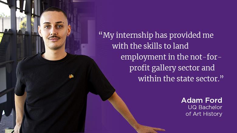 "My internship has provided me with the skills to land employment in the not-for-profit gallery sector and within the government sector." - Adam Ford