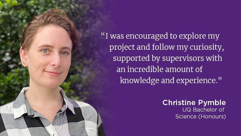 "I was encouraged to explore my project and follow my curiosity, supported by supervisors with an incredible amount of knowledge and experience." - Christine Pymble