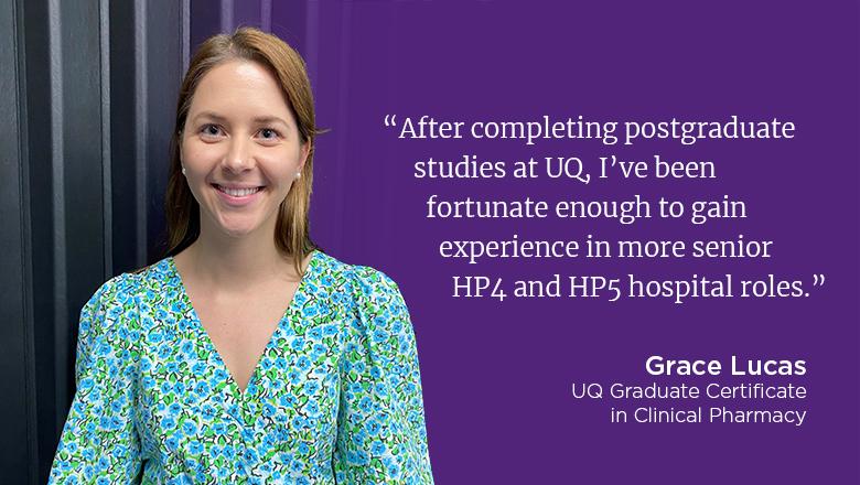 "After completing postgraduate studies at UQ, I've been fortunate enough to gain experience in more senior HP4 and HP5 hospital roles." - Grace Lucas