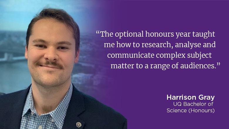 "The optional honours year taught me how to research, analyse and communicate complex subject matter to a range of audiences." - Harrison Gray, UQ Bachelor of Science (Honours)