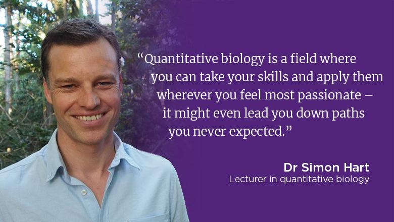 “Quantitative biology is a field where you can take your skills and apply them wherever you feel most passionate – it might even lead you down paths you never expected.” - Dr Simon Hart