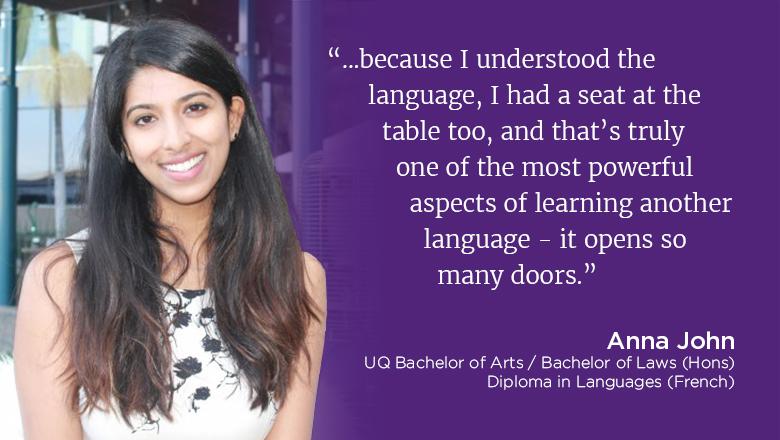"...because I understood the language, I had a seat at the table too, and that's truly one of the most powerful aspects of learning another language - it opens so many doors" - Anna John, UQ Bachelor of Arts / Bachelor of Laws (Hons), Diploma in Languages (French)