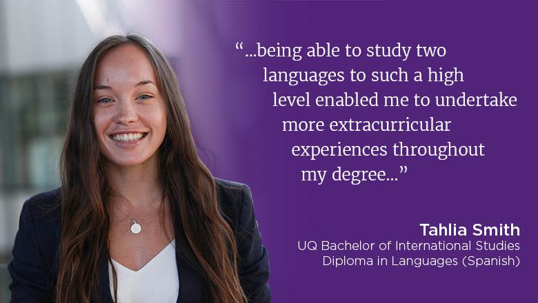 “...being able to study two languages to such a high level enabled me to undertake more extracurricular experiences throughout my degree..." - Tahlia Smith, UQ Bachelor of International Studies, Diploma in Languages (Spanish)