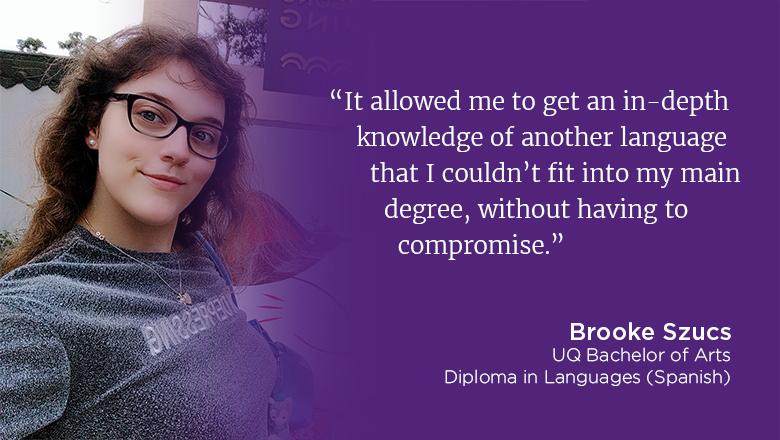 "It allowed me to get an in-depth knowledge of another language that I couldn't fit into my main degree, without having to compromise" - Brooke Szucs, UQ Bachelor of Arts, Diploma in Languages (Spanish)