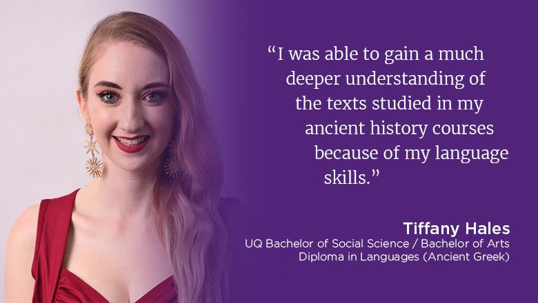 "I was able to gain a much deeper understanding of the texts studied in my ancient history courses because of my language skills" - Tiffany Hales, UQ Bachelor of Social Science / Bachelor of Arts, Diploma in Languages (Ancient Greek)