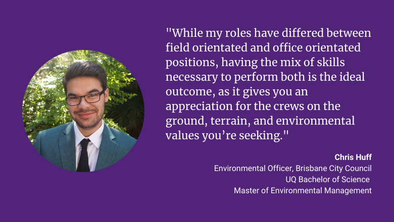 "While my roles have differed between filed orientated and office orientated positions, having the mix of skills necessary to perform both is the ideal outcome, as it gives you an appreciation for the crews on the ground, terrain, and environmental value you're seeking." - Chis Huff
