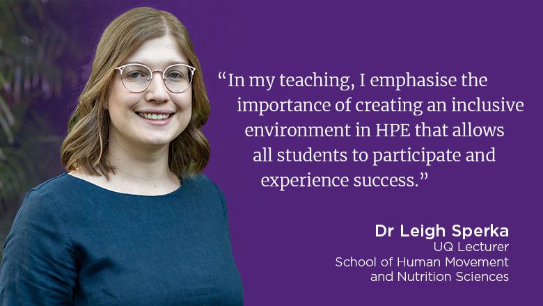 "In my teaching, I emphasise the importance of creating an inclusive environment in HPE that allows all students to participate and experience success." - Leigh Sperka