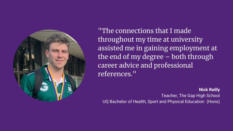 "The connections that I made throughout my time at university assisted me in gaining employment at the end of my degree - both through career advice and professional references." Quote from Nick Reilly, Teacher at The Gap High School and graduate of UQ's Bachelor of Health, Sport and Physical Education (Hons)