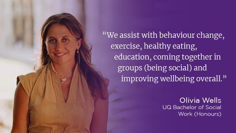 “We assist with behaviour change, exercise, healthy eating, education, coming together in groups (being social) and improving wellbeing overall.” - Olivia Wells, UQ Bachelor of Social Work (Honours)