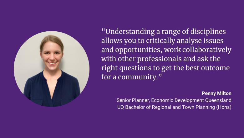 "Understanding a range of disciplines allows you to critically analyse issues and opportunities, work collaboratively with other professionals and ask the right questions to get the best outcome for a community." - Penny Milton, Senior Planner, Economic Development Queensland, UQ Bachelor of Regional and Town Planning (Hons)