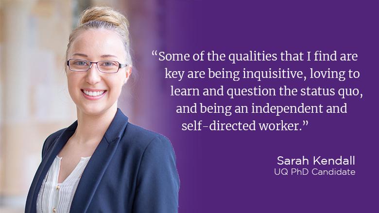 "Some of the qualities that I find are key are being inquisitive, loving to learn and question the status quo, and being an independent and self-directed worker." - Sarah Kendall