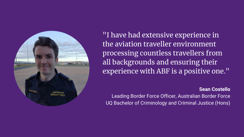 "I have had extensive experience in the aviation traveller environment processing countless travellers from all backgrounds and ensuring their experience with ABF is a positive one." - Sean Costello