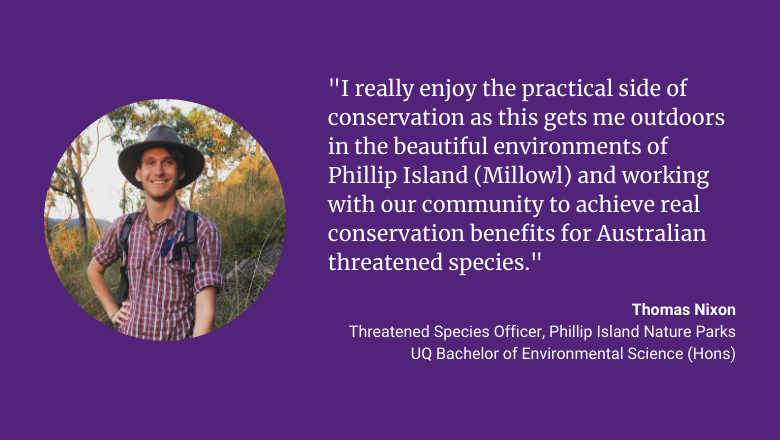 "I really enjoy the practical side of conservation as this gets me outdoors in the beautiful environments of Phillip Island (Millowl) and working with our community to achieve real conservation benefits for Australian threatened species." - Thomas Nixon