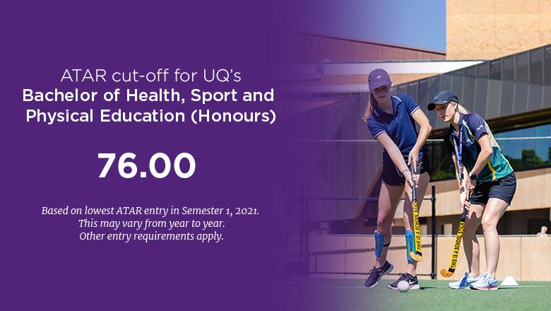 The ATAR cut-off for UQ's Bachelor of Health, Sport and Physical Education (Honours) is 76.00, based on lowest ATAR entry in Semester 1, 2021. This may vary from year to year. Other entry requirements may apply.