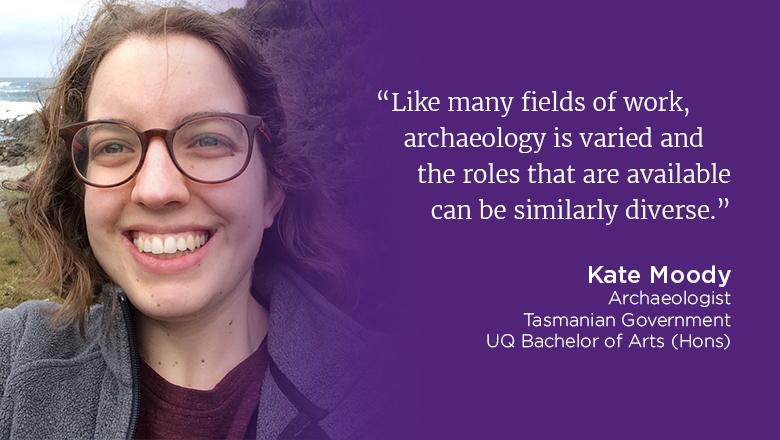 "Like many fields of work, archaeology is varied and the roles that are available can be similarly diverse." - Kate Moody, archaeologist, Tasmanian Government, UQ Bachelor of Arts (Hons)
