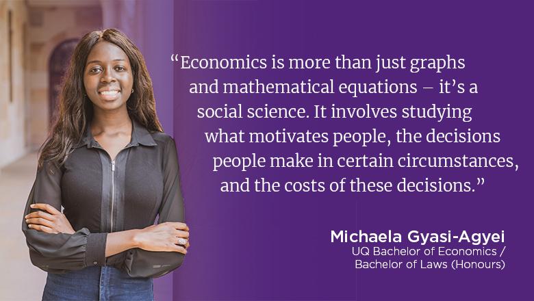 "Economics is more than just graphs and mathematical equations - it's a social science. It involves studying what motivates people, the decisions people make in certain circumstances, and the costs of these decisions." - Michaela Gyasi-Agyei