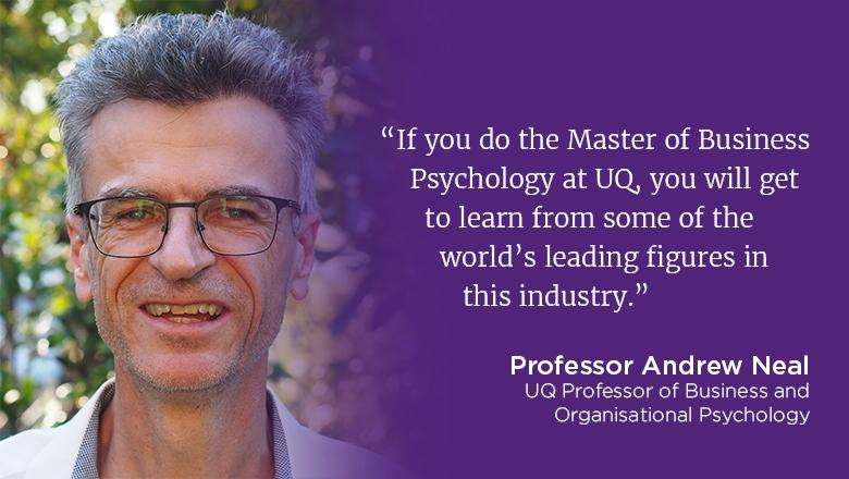 "If you do the Master of Business Psychology at UQ, you will get to learn from some of the world's leading figures in this industry." - Professor Andrew Neal, Professor of Business and Organisational Psychology. 
