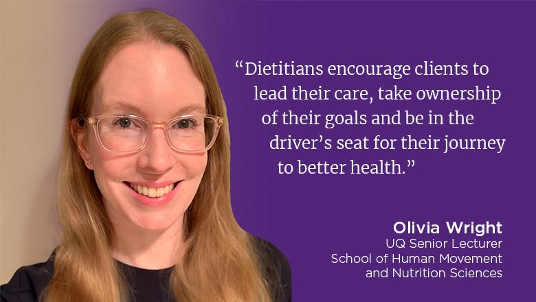 "Dietitians encourage clients to lead their care, take ownership of their goals and be in the driver's seat for their journey to better health." - Olivia Wright, UQ Senior Lecturer, School of Human Movement and Nutrition Sciences