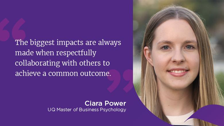 "The biggest impacts are always made when respectfully collaborating with others to achieve a common outcome." - Ciara Power, UQ Master of Business Psychology
