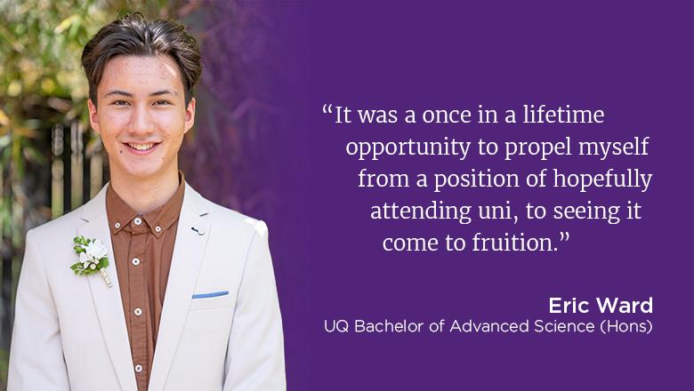 "It was a once in a lifetime opportunity to propel myself from a position of hopefully attending uni, to seeing it come to fruition." - Eric Ward, UQ Bachelor of Advanced Science (Hons)