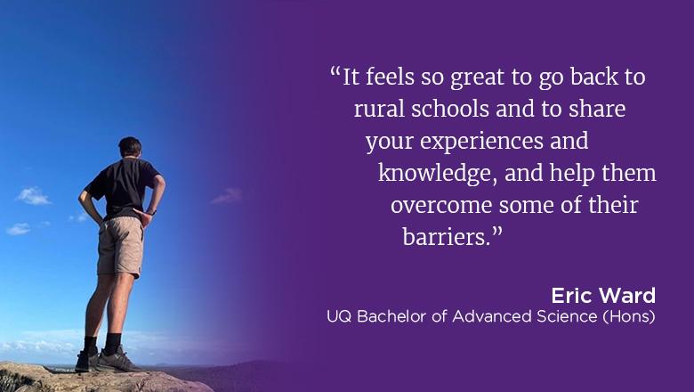 "It feels so great to go back to rural schools and to share your experiences and knowledge, and help them overcome some of their barriers." - Eric Ward, UQ Bachelor of Advanced Science (Hons)