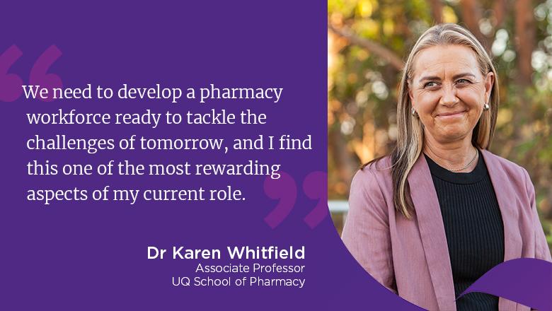 "We need to develop a pharmacy workforce ready to tackle the challenges of tomorrow, and I find this one of the most rewarding aspects of my current role." - Karen Whitfield