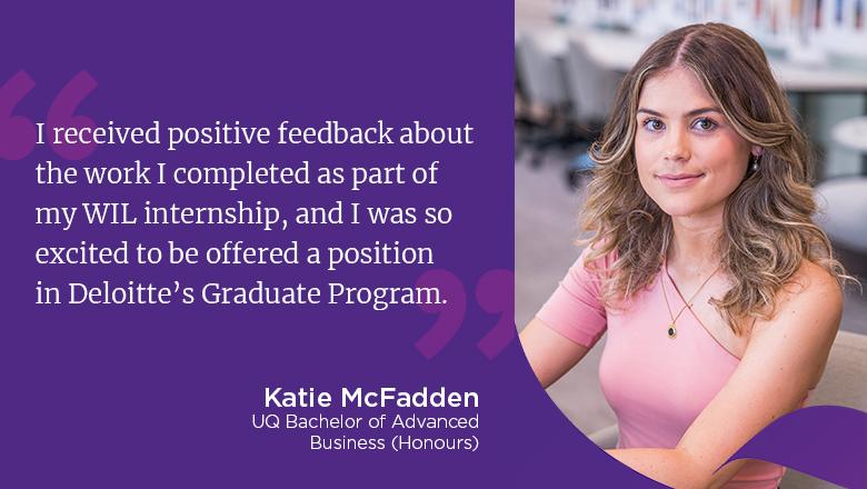 "I received positive feedback about the work I completed as part of my WIL internship, and I was so excited to be offered a position in Deloitte's Graduate Program." - Katie McFadden