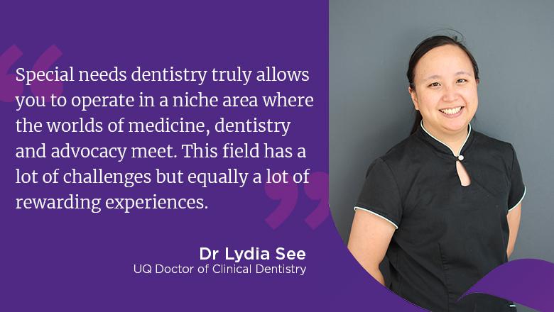 "Special needs dentistry truly allows you to operate in a niche area where the worlds of medicine, dentistry and advocacy meet. This field has a lot of challenges but equally a lot of rewarding experiences." - Dr Lydia See
