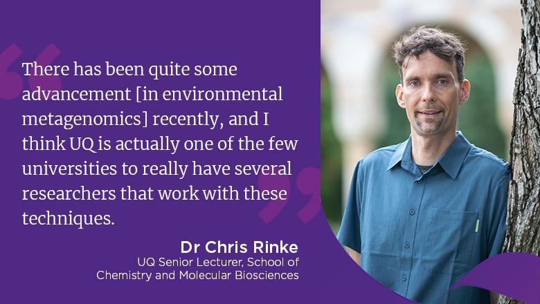 "There has been quite some advancement [in environmental metagenomics] recently, and I think UQ is actually one of the few universities to really have several researchers that work with these techniques." - Dr Chris Rinke