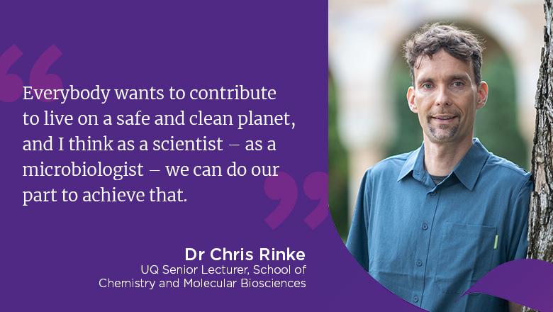 "Everybody wants to contribute to live on a safe and clean planet, and I think as a scientist - as a microbiologist - we can do our part to achieve that." - Dr Chris Rinke