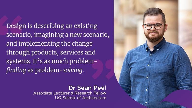 "Design is describing an existing scenario, imagining a new scenario, and implementing the change through products, services and systems. It’s as much problem-finding as problem-solving." - Dr Sean Peel