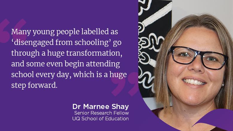 "Many young people labelled as ‘disengaged from schooling’ go through a huge transformation, and some even begin attending school every day, which is a huge step forward." - Dr Marnee Shay