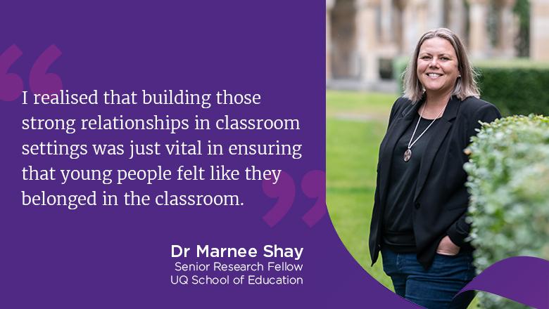 "I realised that building those strong relationships in classroom settings was just vital in ensuring that young people felt like they belonged in the classroom." - Dr Marnee Shay, Senior Research Fellow, UQ School of Education