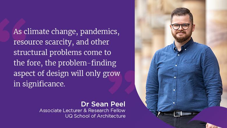 "As climate change, pandemics, resource scarcity, and other structural problems come to the fore, the problem-finding aspect of design will only grow in significance." - Dr Sean Peel, Associate Lecturer & Research Fellow, UQ School of Architecture