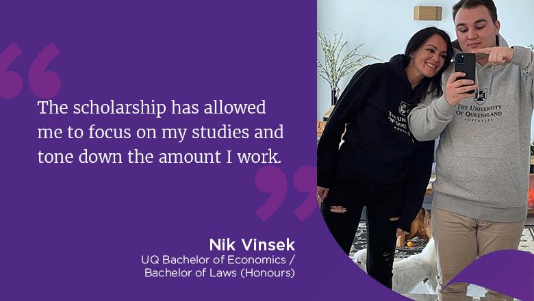 "The scholarship has allowed me to focus on my studies and tone down the amount I work." - Nik Vinsek, UQ Bachelor of Economics / Bachelor of Laws (Honours)