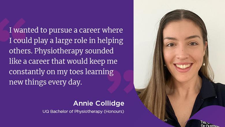 "I wanted to pursue a career where I could play a large role in helping others. Physiotherapy sounded like a career that would keep me constantly on my toes learning new things every day." - Annie Collidge, UQ Bachelor of Physiotherapy (Honours)