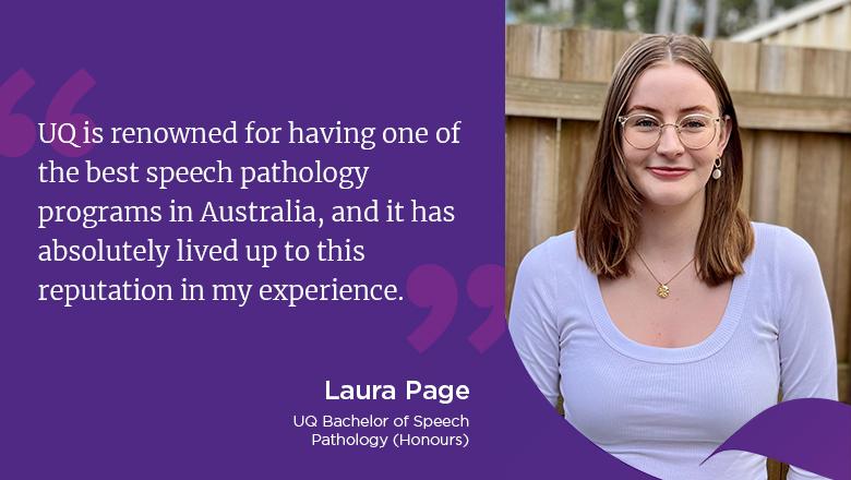 "UQ is renowned for having one of the best speech pathology programs in Australia, and it has absolutely lived up to this reputation in my experience." - Laura Page