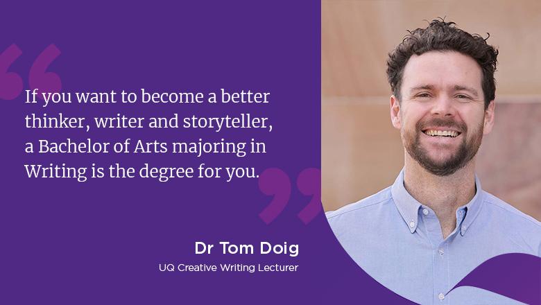 "If you want to become a better thinker, writer and storyteller, a Bachelor of Arts majoring in Writing is the degree for you." - Tom Doig