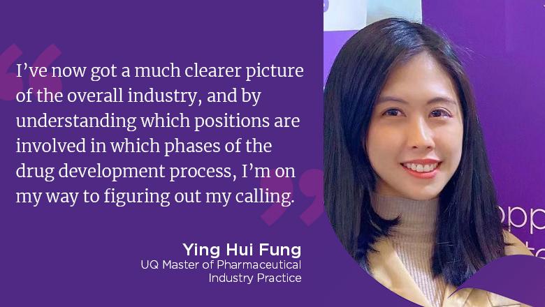 "I've now got a much clearer picture of the overall industry, and by understanding which positions are involved in which phases of the drug development process, I'm on my way to figuring out my calling." - Ying Hui Fung