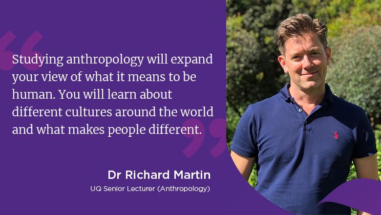 "Studying anthropology will expand your view of what it means to be human. You will learn about different cultures around the world and what makes people different." - Dr Richard Martin