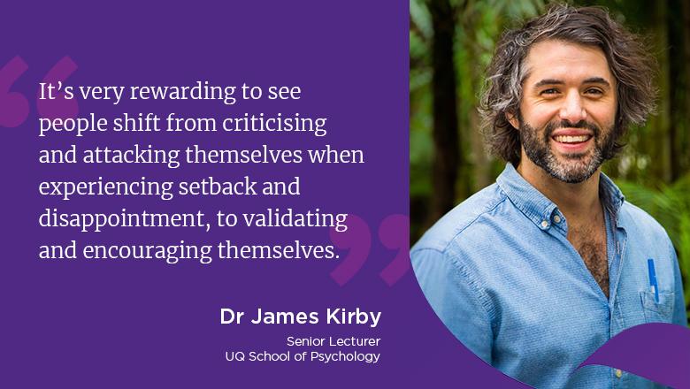 "It’s very rewarding to see people shift from criticising and attacking themselves when experiencing setback and disappointment, to validating and encouraging themselves." - Dr James Kirby