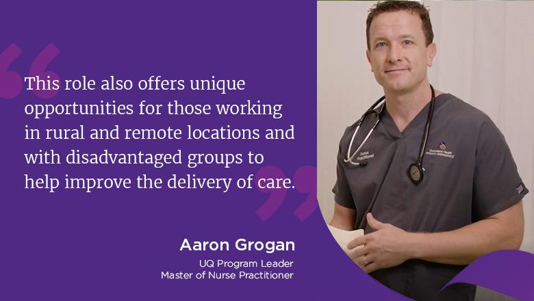 This role also offers unique opportunities for those working in rural and remote locations and with disadvantaged groups to help improve the delivery of care." - Aaron Grogan, UQ Program Leader, Master of Nurse Practitioner