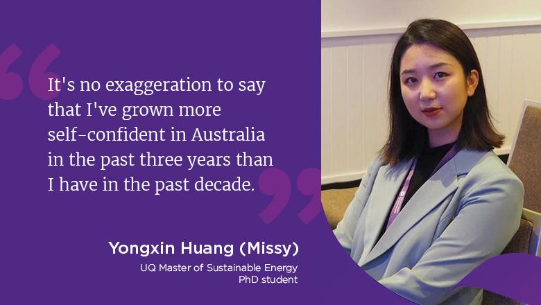 "It's no exaggeration to say that I've grown more self-confident in Australia in the past three years than I have in the past decade." - Yongxin Huang (Missy), UQ Master of Sustainable Energy, PhD candidate