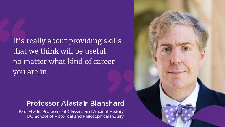 "It's really about providing skills that we think will be useful no matter what kind of career you are in." - Professor Alastair Blanshard, Paul Eliadis Professor of Classics and Ancient History, UQ School of Historical and Philosophical Inquiry