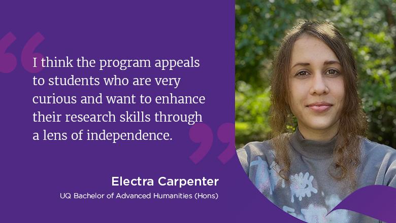 "I think the program appeals to students who are very curious and want to enhance their research skills through a lens of independence." - Electra Carpenter, UQ Bachelor of Humanities (Hons) 