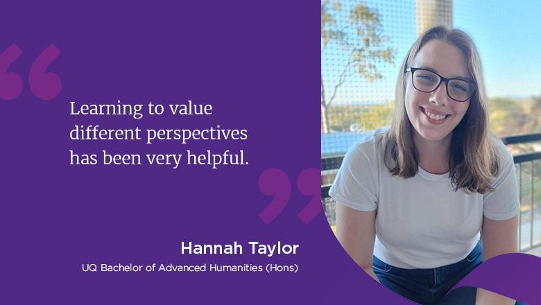 "Learning to value different perspectives has been very helpful." - Hannah Taylor, UQ Bachelor of Advanced Humanities (Hons)