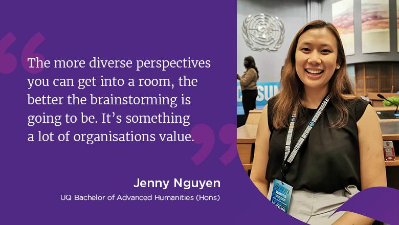 "The more diverse perspectives you can get into a room, the better the brainstorming is going to be. It's something a lot of organisations value." - Jenny Nguyen, UQ Bachelor of Advanced Humanities (Hons)