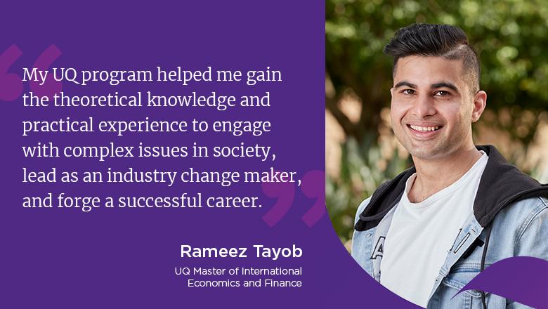 "My UQ program helped me gain the theoretical knowledge and practical experience to engage with complex issues in society, lead as an industry change maker, and forge a successful career." - Rameez Tayob