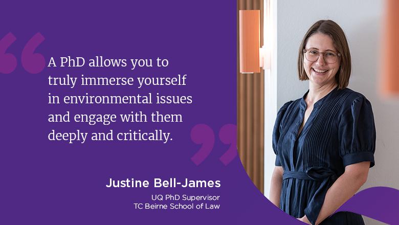 "A PhD allows you to truly immerse yourself in environmental issues and engage with them deeply and critically." - Justine Bell-James, UQ PhD supervisor, TC Beirne School of Law