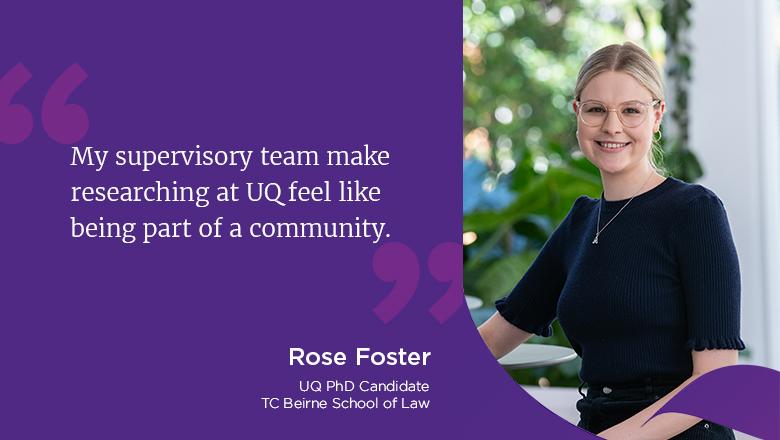 "My supervisory team make researching at UQ feel like being part of a community." - Rose Foster, PhD candidate, TC Beirne School of Law